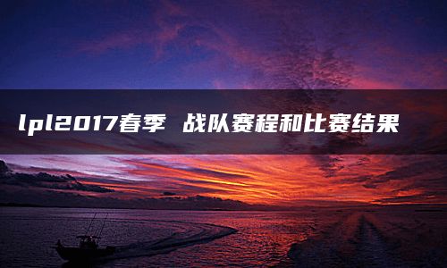 lpl2017春季 战队赛程和比赛结果