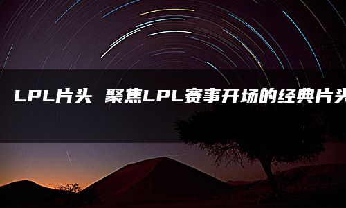 LPL片头 聚焦LPL赛事开场的经典片头