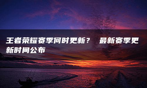 王者荣耀赛季何时更新？ 最新赛季更新时间公布