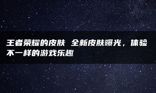 王者荣耀的皮肤 全新皮肤曝光，体验不一样的游戏乐趣