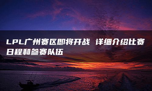 LPL广州赛区即将开战 详细介绍比赛日程和参赛队伍