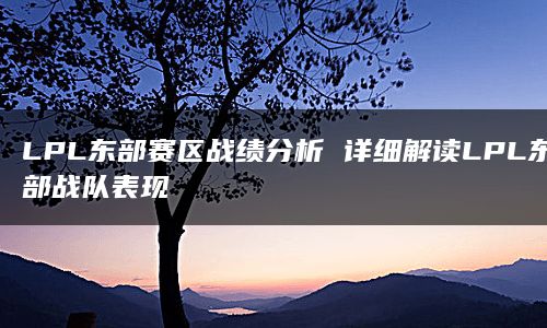 LPL东部赛区战绩分析 详细解读LPL东部战队表现