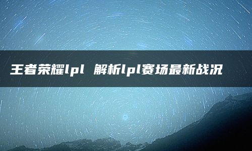 王者荣耀lpl 解析lpl赛场最新战况