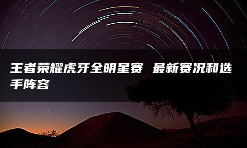 王者荣耀虎牙全明星赛 最新赛况和选手阵容