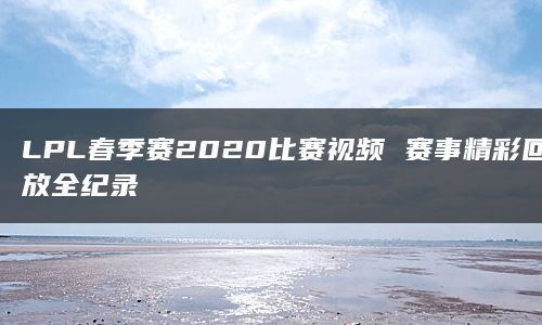 LPL春季赛2020比赛视频 赛事精彩回放全纪录