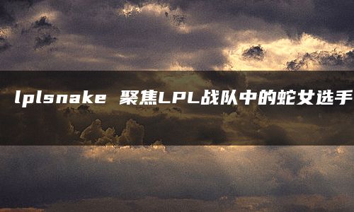 lplsnake 聚焦LPL战队中的蛇女选手