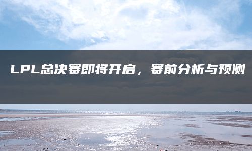 LPL总决赛即将开启，赛前分析与预测