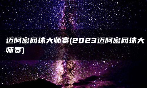 迈阿密网球大师赛(2023迈阿密网球大师赛)