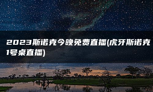 2023斯诺克今晚免费直播(虎牙斯诺克1号桌直播)