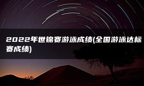 2022年世锦赛游泳成绩(全国游泳达标赛成绩)