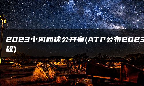 2023中国网球公开赛(ATP公布2023赛程)