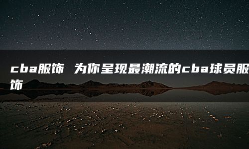 cba服饰 为你呈现最潮流的cba球员服饰