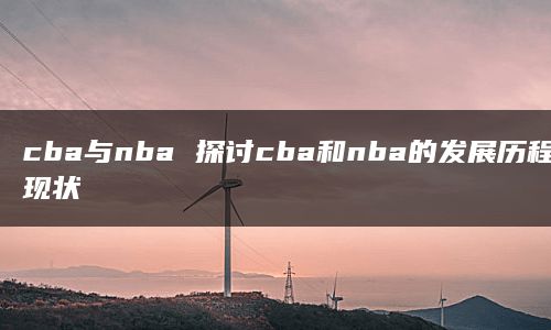 cba与nba 探讨cba和nba的发展历程和现状