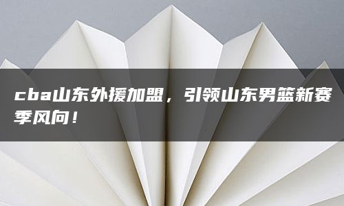 cba山东外援加盟，引领山东男篮新赛季风向！