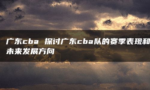 广东cba 探讨广东cba队的赛季表现和未来发展方向