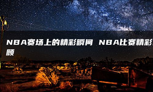 NBA赛场上的精彩瞬间 NBA比赛精彩回顾