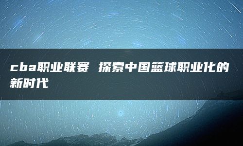 cba职业联赛 探索中国篮球职业化的新时代