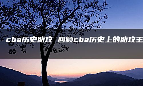 cba历史助攻 回顾cba历史上的助攻王