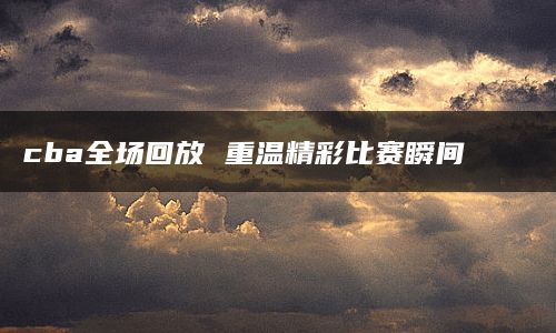 cba全场回放 重温精彩比赛瞬间