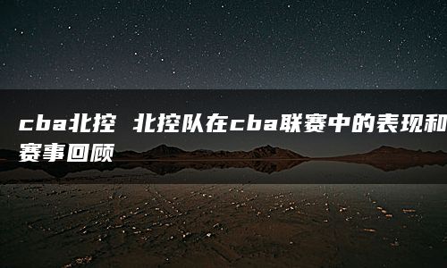 cba北控 北控队在cba联赛中的表现和赛事回顾