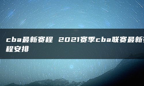 cba最新赛程 2021赛季cba联赛最新赛程安排