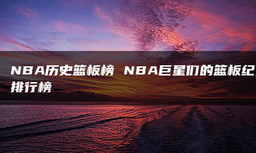 NBA历史篮板榜 NBA巨星们的篮板纪录排行榜