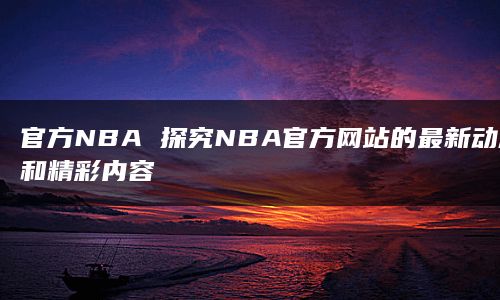 官方NBA 探究NBA官方网站的最新动态和精彩内容