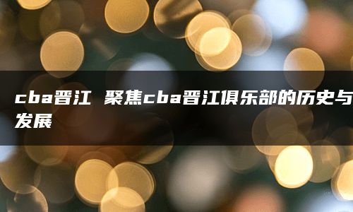 cba晋江 聚焦cba晋江俱乐部的历史与发展