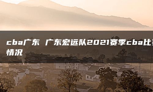 cba广东 广东宏远队2021赛季cba比赛情况