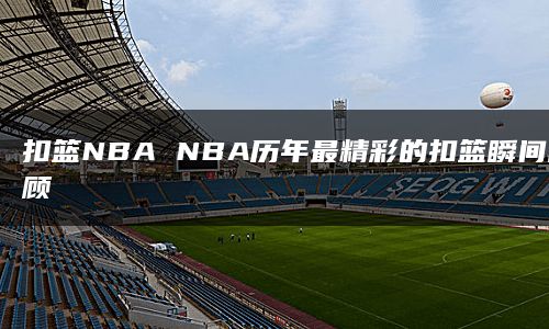 扣篮NBA NBA历年最精彩的扣篮瞬间回顾