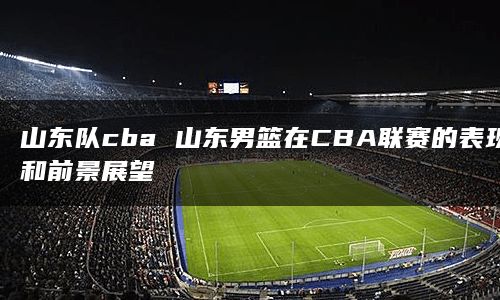 山东队cba 山东男篮在CBA联赛的表现和前景展望