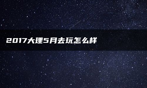 2017大理5月去玩怎么样