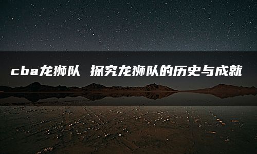 cba龙狮队 探究龙狮队的历史与成就