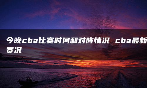 今晚cba比赛时间和对阵情况 cba最新赛况