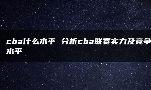 cba什么水平 分析cba联赛实力及竞争水平