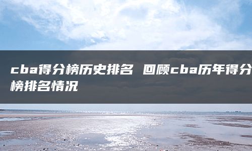 cba得分榜历史排名 回顾cba历年得分榜排名情况