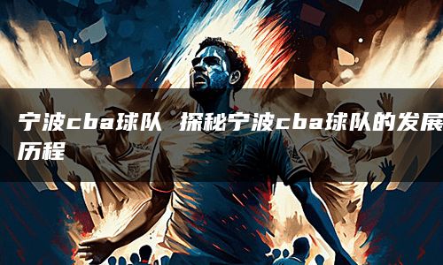 宁波cba球队 探秘宁波cba球队的发展历程