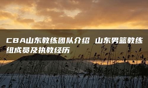 CBA山东教练团队介绍 山东男篮教练组成员及执教经历