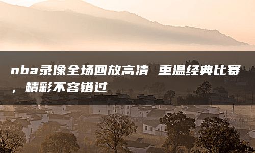 nba录像全场回放高清 重温经典比赛，精彩不容错过