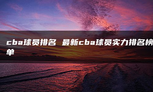 cba球员排名 最新cba球员实力排名榜单