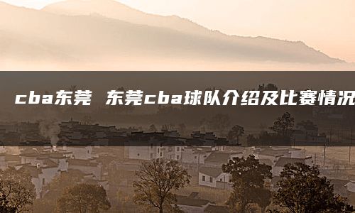 cba东莞 东莞cba球队介绍及比赛情况