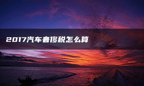 2017汽车奢侈税怎么算