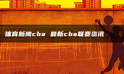 体育新闻cba 最新cba联赛资讯