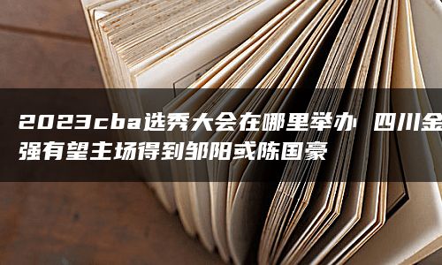 2023cba选秀大会在哪里举办 四川金强有望主场得到邹阳或陈国豪