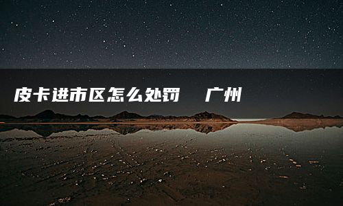 皮卡进市区怎么处罚  广州