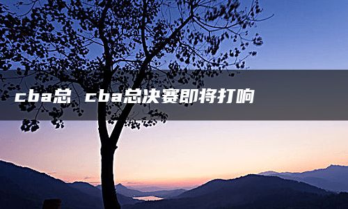 cba总 cba总决赛即将打响