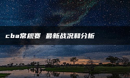 cba常规赛 最新战况和分析