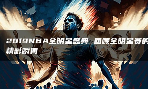 2019NBA全明星盛典 回顾全明星赛的精彩瞬间