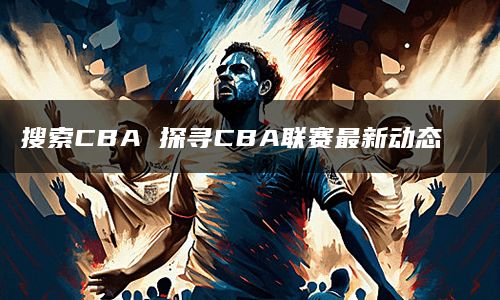 搜索CBA 探寻CBA联赛最新动态