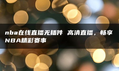 nba在线直播无插件 高清直播，畅享NBA精彩赛事